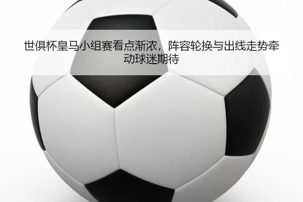 世俱杯皇马小组赛看点渐浓，阵容轮换与出线走势牵动球迷期待